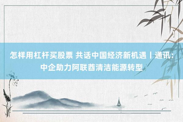 怎样用杠杆买股票 共话中国经济新机遇丨通讯：中企助力阿联酋清洁能源转型