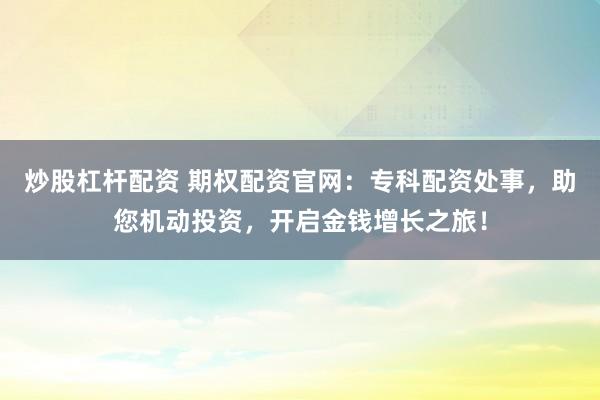 炒股杠杆配资 期权配资官网：专科配资处事，助您机动投资，开启金钱增长之旅！