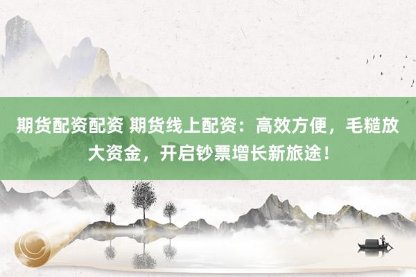 期货配资配资 期货线上配资：高效方便，毛糙放大资金，开启钞票增长新旅途！