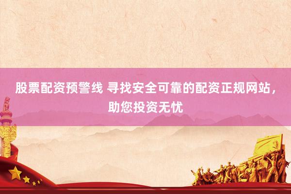 股票配资预警线 寻找安全可靠的配资正规网站，助您投资无忧