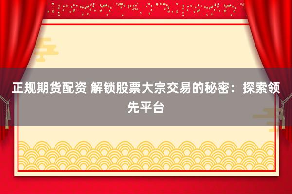 正规期货配资 解锁股票大宗交易的秘密：探索领先平台