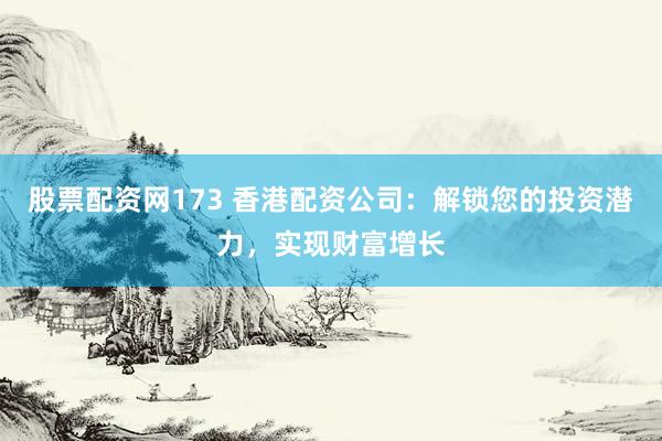 股票配资网173 香港配资公司：解锁您的投资潜力，实现财富增长