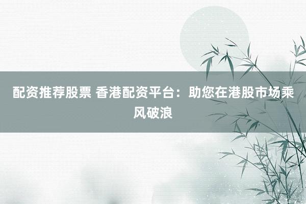 配资推荐股票 香港配资平台:助您在港股市场乘风破浪