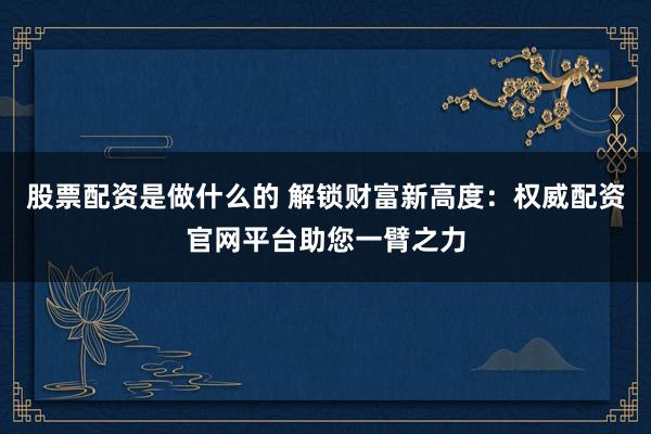 股票配资是做什么的 解锁财富新高度：权威配资官网平台助您一臂之力