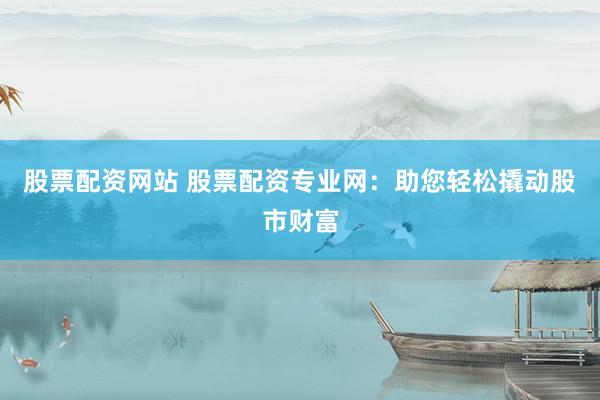 股票配资网站 股票配资专业网：助您轻松撬动股市财富