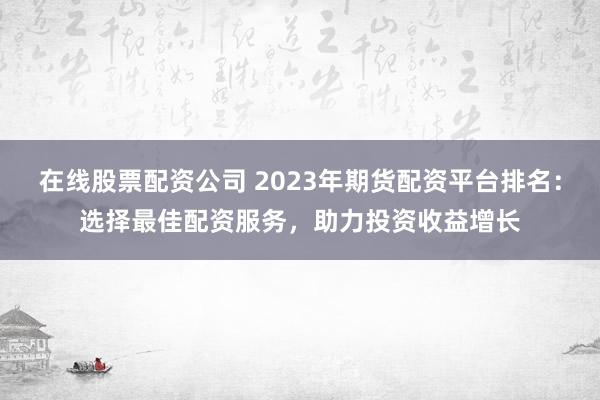 在线股票配资公司 2023年期货配资平台排名：选择最佳配资服务，助力投资收益增长
