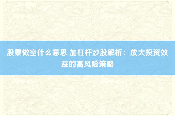 股票做空什么意思 加杠杆炒股解析：放大投资效益的高风险策略