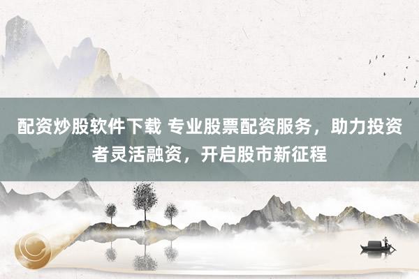 配资炒股软件下载 专业股票配资服务，助力投资者灵活融资，开启股市新征程