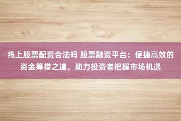 线上股票配资合法吗 股票融资平台:便捷高效的资金筹措之道,助力投资者把握市场机遇