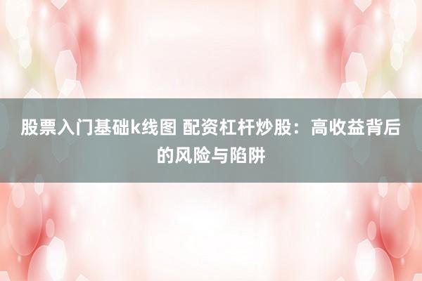 股票入门基础k线图 配资杠杆炒股：高收益背后的风险与陷阱