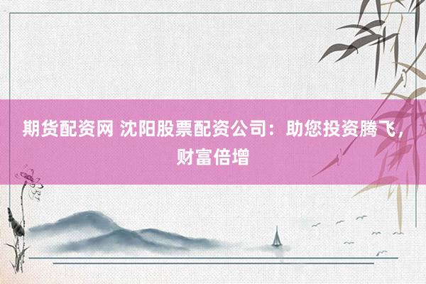 期货配资网 沈阳股票配资公司：助您投资腾飞，财富倍增