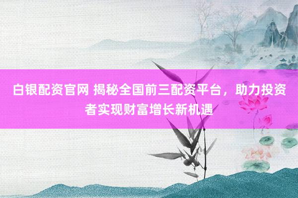 白银配资官网 揭秘全国前三配资平台，助力投资者实现财富增长新机遇