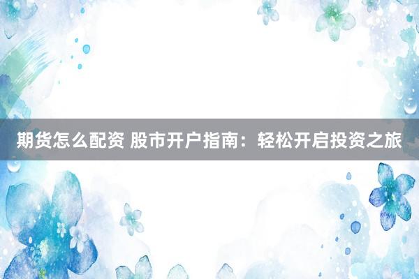 期货怎么配资 股市开户指南：轻松开启投资之旅