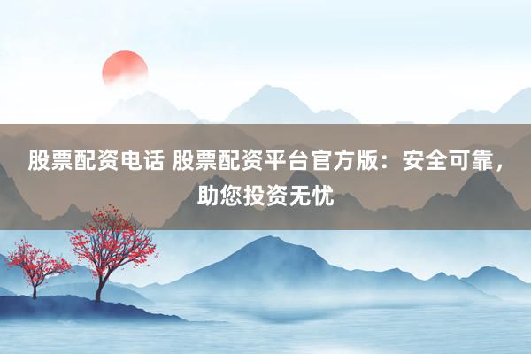 股票配资电话 股票配资平台官方版：安全可靠，助您投资无忧