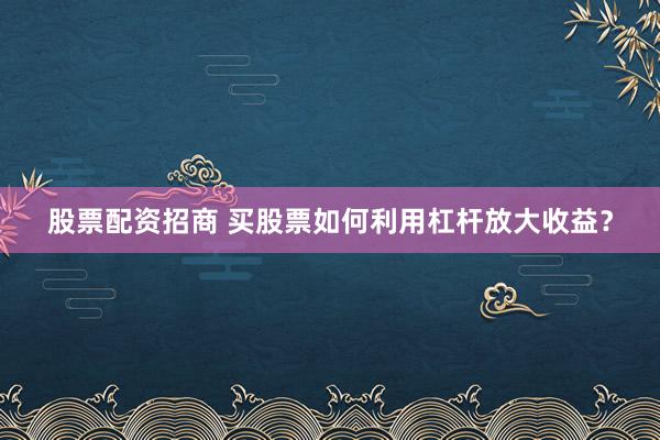 股票配资招商 买股票如何利用杠杆放大收益?