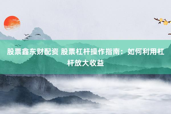 股票鑫东财配资 股票杠杆操作指南：如何利用杠杆放大收益