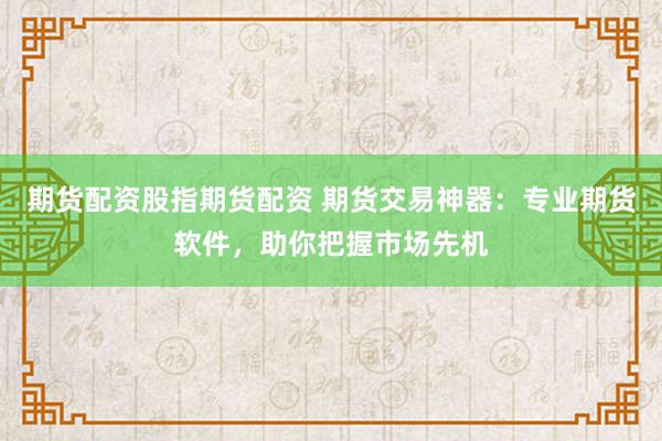 期货配资股指期货配资 期货交易神器：专业期货软件，助你把握市场先机