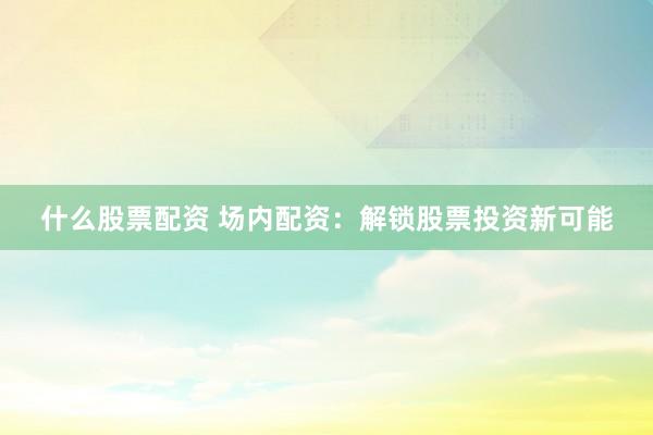 什么股票配资 场内配资：解锁股票投资新可能
