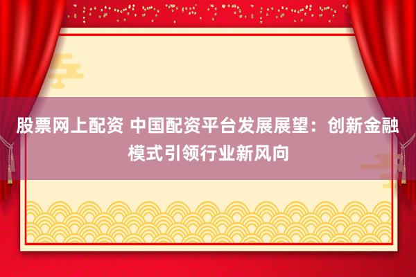 股票网上配资 中国配资平台发展展望：创新金融模式引领行业新风向