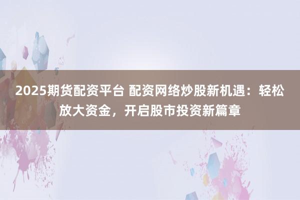 2025期货配资平台 配资网络炒股新机遇：轻松放大资金，开启股市投资新篇章