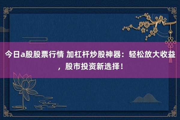 今日a股股票行情 加杠杆炒股神器：轻松放大收益，股市投资新选择！