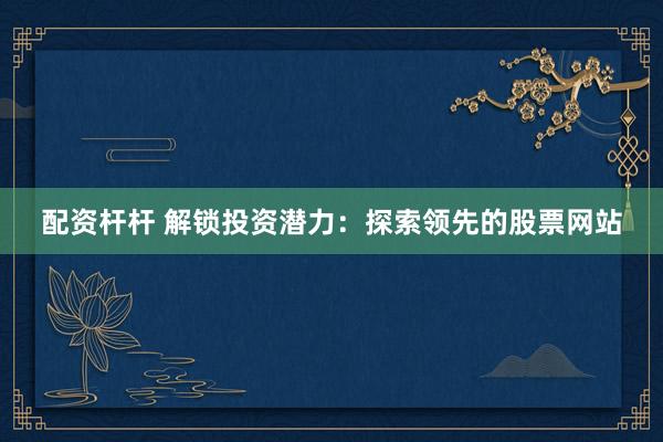 配资杆杆 解锁投资潜力：探索领先的股票网站