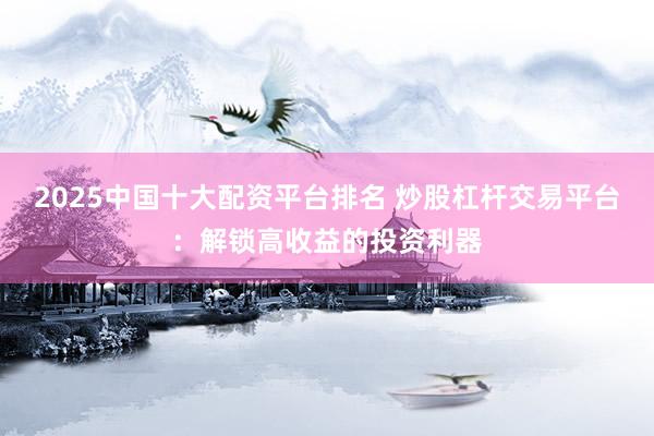 2025中国十大配资平台排名 炒股杠杆交易平台：解锁高收益的投资利器