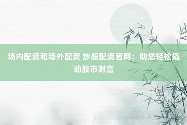 场内配资和场外配资 炒股配资官网：助您轻松撬动股市财富