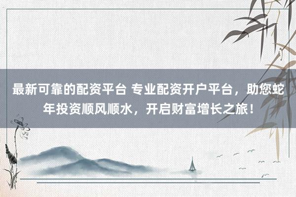 最新可靠的配资平台 专业配资开户平台，助您蛇年投资顺风顺水，开启财富增长之旅！