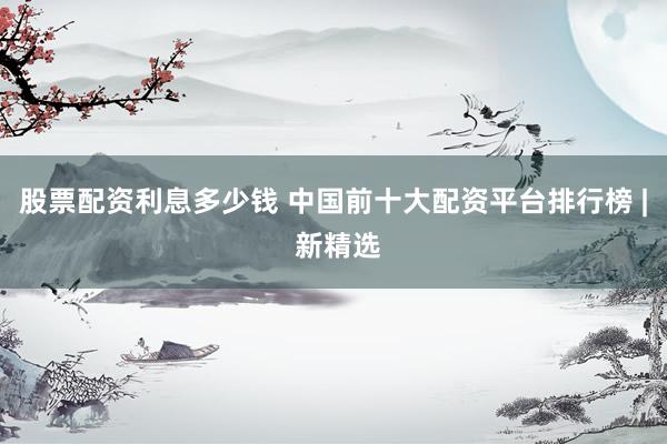 股票配资利息多少钱 中国前十大配资平台排行榜 | 新精选