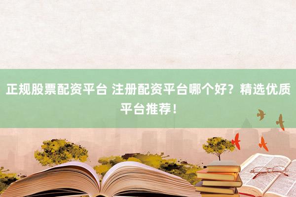 正规股票配资平台 注册配资平台哪个好？精选优质平台推荐！
