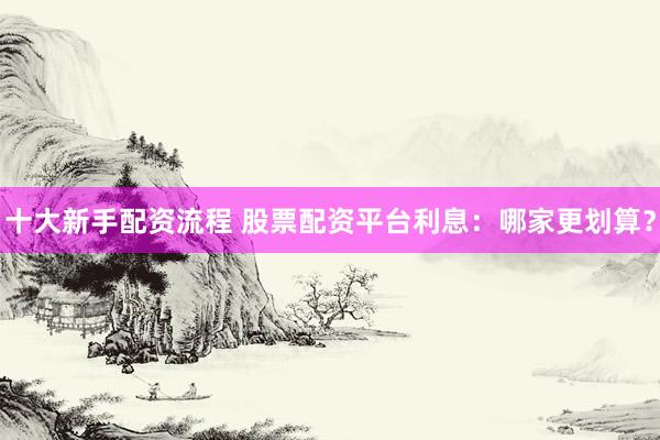 十大新手配资流程 股票配资平台利息：哪家更划算？