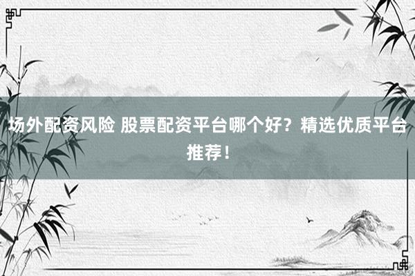 场外配资风险 股票配资平台哪个好？精选优质平台推荐！