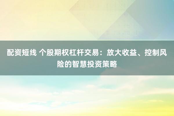 配资短线 个股期权杠杆交易：放大收益、控制风险的智慧投资策略