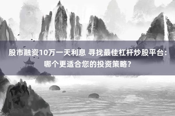 股市融资10万一天利息 寻找最佳杠杆炒股平台：哪个更适合您的投资策略？