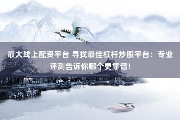 最大线上配资平台 寻找最佳杠杆炒股平台：专业评测告诉你哪个更靠谱！