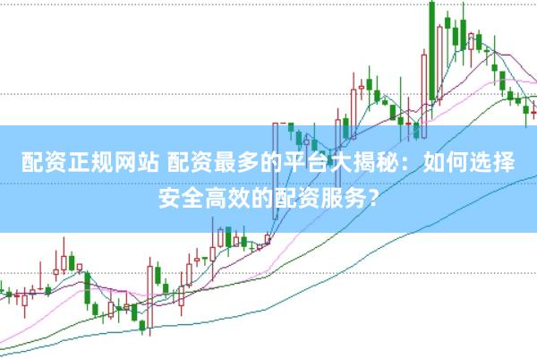 配资正规网站 配资最多的平台大揭秘：如何选择安全高效的配资服务？