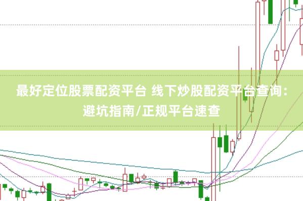 最好定位股票配资平台 线下炒股配资平台查询：避坑指南/正规平台速查