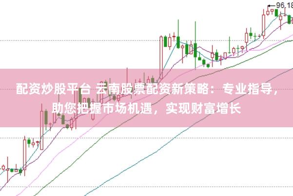 配资炒股平台 云南股票配资新策略：专业指导，助您把握市场机遇，实现财富增长