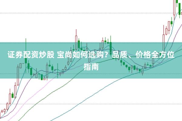 证券配资炒股 宝尚如何选购？品质、价格全方位指南