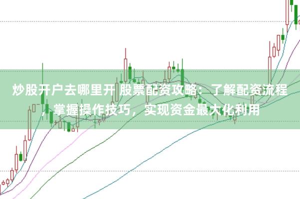 炒股开户去哪里开 股票配资攻略:了解配资流程,掌握操作技巧,实现资金最大化利用