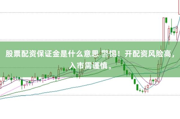 股票配资保证金是什么意思 警惕！开配资风险高，入市需谨慎。
