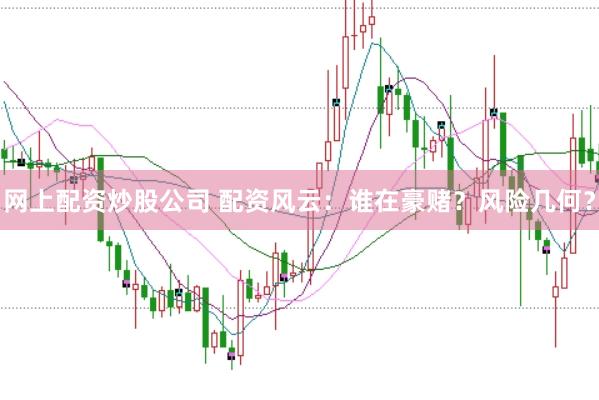 网上配资炒股公司 配资风云：谁在豪赌？风险几何？