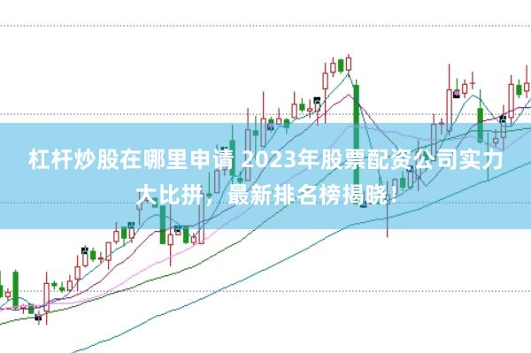 杠杆炒股在哪里申请 2023年股票配资公司实力大比拼,最新排名榜揭晓!