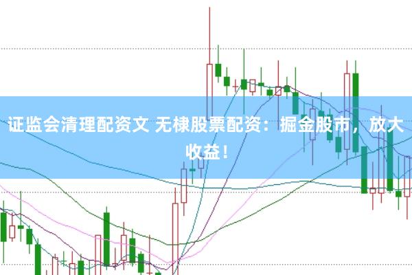 证监会清理配资文 无棣股票配资：掘金股市，放大收益！
