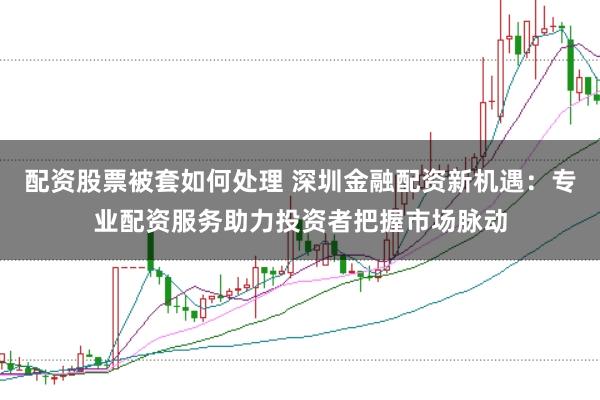 配资股票被套如何处理 深圳金融配资新机遇：专业配资服务助力投资者把握市场脉动