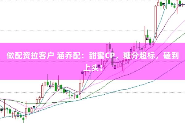 做配资拉客户 涵乔配：甜蜜CP，糖分超标，磕到上头！