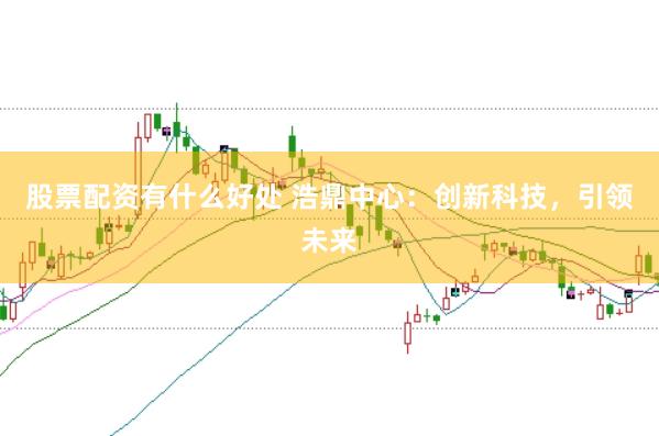 股票配资有什么好处 浩鼎中心：创新科技，引领未来