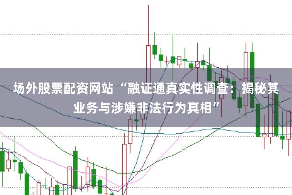 场外股票配资网站 “融证通真实性调查：揭秘其业务与涉嫌非法行为真相”