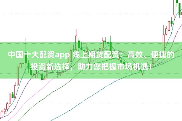 中国十大配资app 线上期货配资：高效、便捷的投资新选择，助力您把握市场机遇！